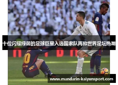 十位闪耀绿茵的足球巨星入选国家队再掀世界足坛热潮 十位闪耀绿茵的足球巨星入选国家队再掀世界足坛热潮