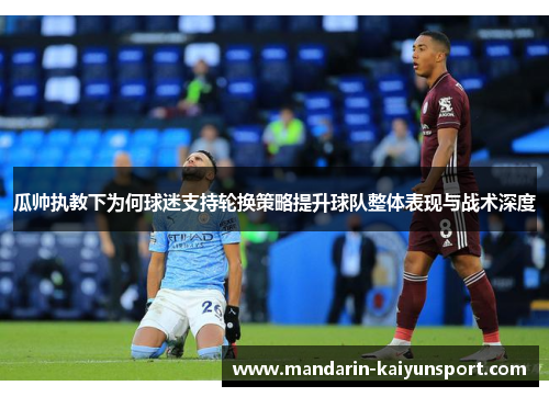 瓜帅执教下为何球迷支持轮换策略提升球队整体表现与战术深度 瓜帅执教下为何球迷支持轮换策略提升球队整体表现与战术深度