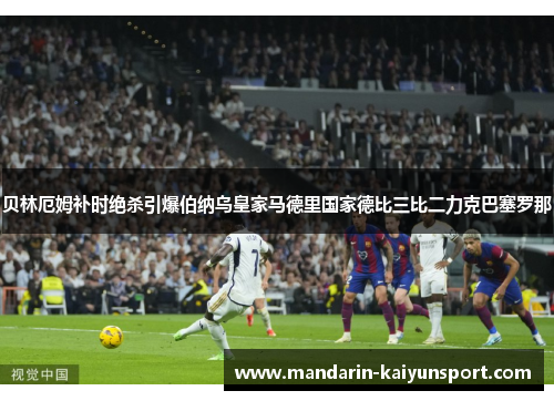 贝林厄姆补时绝杀引爆伯纳乌皇家马德里国家德比三比二力克巴塞罗那 贝林厄姆补时绝杀引爆伯纳乌皇家马德里国家德比三比二力克巴塞罗那